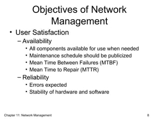 Objectives of Network
Management
• User Satisfaction
– Availability
• All components available for use when needed
• Maintenance schedule should be publicized
• Mean Time Between Failures (MTBF)
• Mean Time to Repair (MTTR)
– Reliability
• Errors expected
• Stability of hardware and software
Chapter 11: Network Management 8
 