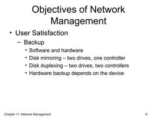 Objectives of Network
Management
• User Satisfaction
– Backup
• Software and hardware
• Disk mirroring – two drives, one controller
• Disk duplexing – two drives, two controllers
• Hardware backup depends on the device
Chapter 11: Network Management 9
 
