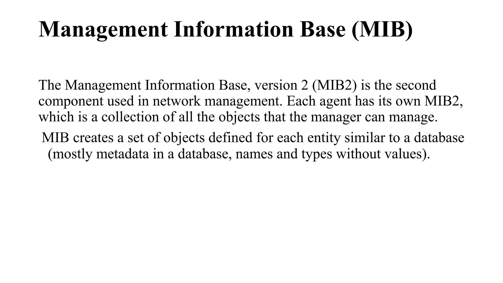 Management Information Base (MIB)
The Management Information Base, version 2 (MIB2) is the second
component used in network management. Each agent has its own MIB2,
which is a collection of all the objects that the manager can manage.
MIB creates a set of objects defined for each entity similar to a database
(mostly metadata in a database, names and types without values).
 