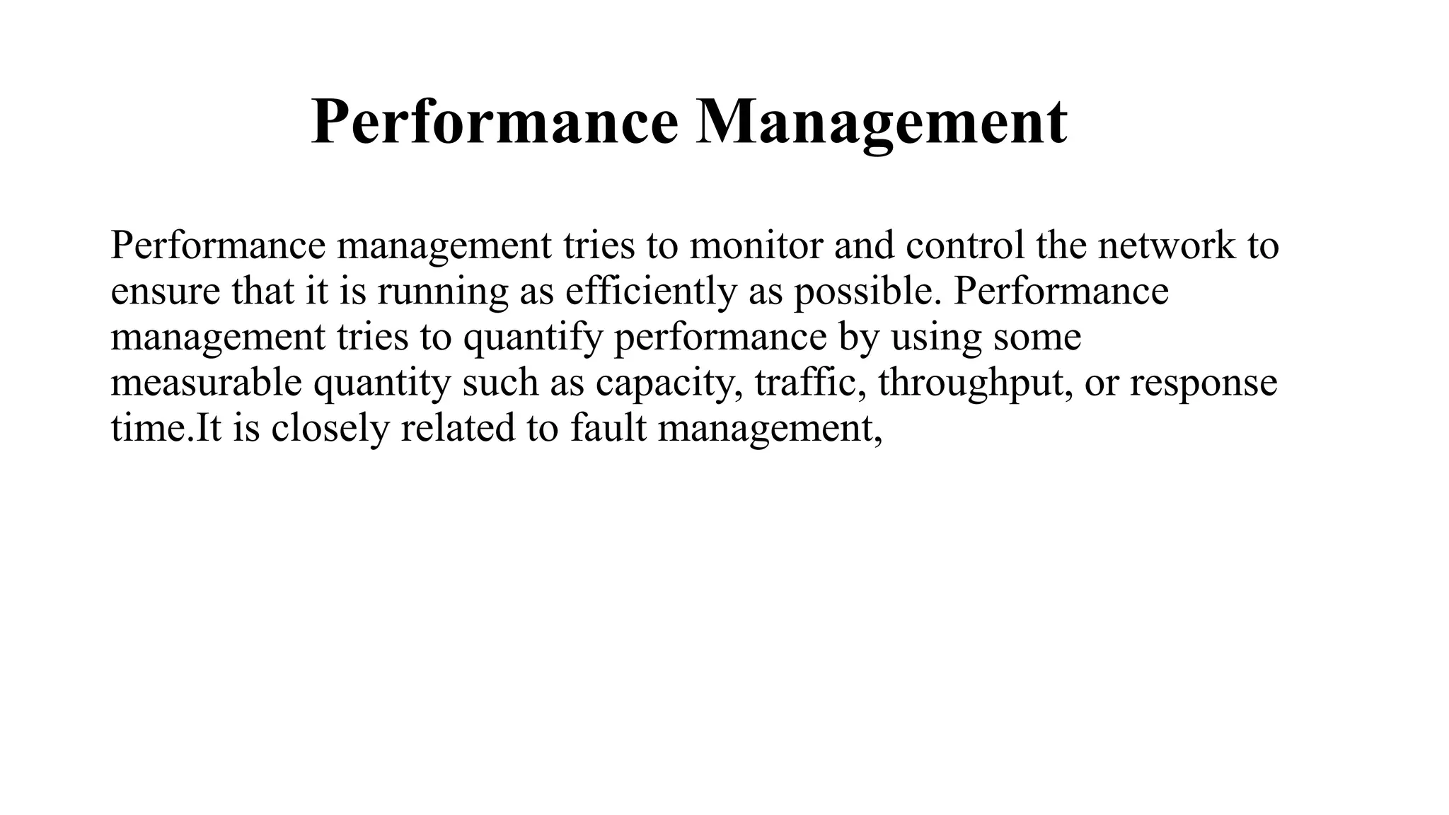 Performance Management
Performance management tries to monitor and control the network to
ensure that it is running as efficiently as possible. Performance
management tries to quantify performance by using some
measurable quantity such as capacity, traffic, throughput, or response
time.It is closely related to fault management,
 