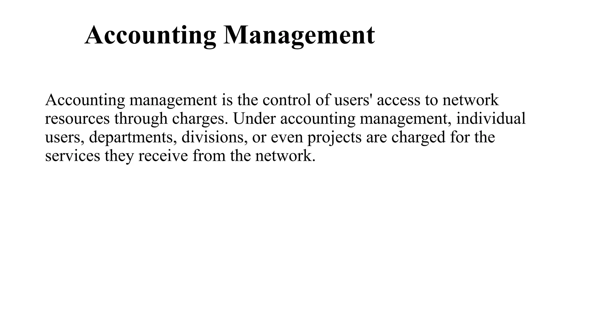 Accounting Management
Accounting management is the control of users' access to network
resources through charges. Under accounting management, individual
users, departments, divisions, or even projects are charged for the
services they receive from the network.
 
