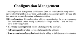 Configuration Management
The configuration management system must know the status of each entity and its
relation to other entities at any time. Configuration management can be divided into
two subsystems: reconfiguration and documentation.
Reconfiguration: Reconfiguration, which means adjusting the network compon
ents and features, can be a daily occurrence in a large network. There are three
types of reconfiguration:
• Hardware reconfiguration covers all changes to the hardware.
• Software reconfiguration covers all changes to the software.
• User-account reconfiguration is not simply adding or deleting users on a system.
 