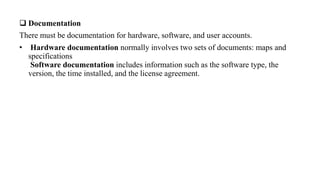  Documentation
There must be documentation for hardware, software, and user accounts.
• Hardware documentation normally involves two sets of documents: maps and
specifications
Software documentation includes information such as the software type, the
version, the time installed, and the license agreement.
 