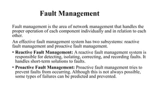 Fault Management
Fault management is the area of network management that handles the
proper operation of each component individually and in relation to each
other.
An effective fault management system has two subsystems: reactive
fault management and proactive fault management.
• Reactive Fault Management: A reactive fault management system is
responsible for detecting, isolating, correcting, and recording faults. It
handles short-term solutions to faults.
• Proactive Fault Management: Proactive fault management tries to
prevent faults from occurring. Although this is not always possible,
some types of failures can be predicted and prevented.
 