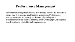Performance Management
Performance management tries to monitor and control the network to
ensure that it is running as efficiently as possible. Performance
management tries to quantify performance by using some
measurable quantity such as capacity, traffic, throughput, or response
time.It is closely related to fault management,
 