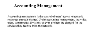 Accounting Management
Accounting management is the control of users' access to network
resources through charges. Under accounting management, individual
users, departments, divisions, or even projects are charged for the
services they receive from the network.
 