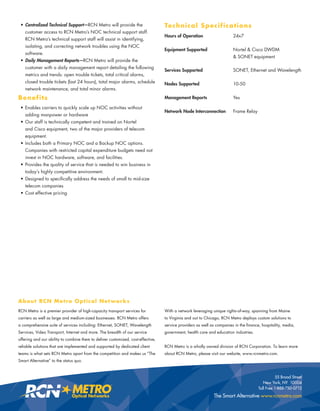 • Centralized Technical Support—RCN Metro will provide the                       Te chnical S pe cifica t ions
   customer access to RCN Metro’s NOC technical support staff.
                                                                                  Hours of Operation                    24x7
   RCN Metro’s technical support staff will assist in identifying,
   isolating, and correcting network troubles using the NOC
                                                                                  Equipment Supported                   Nortel & Cisco DWDM
   software.
                                                                                                                        & SONET equipment
 • Daily Management Reports—RCN Metro will provide the
   customer with a daily management report detailing the following
                                                                                  Services Supported                    SONET, Ethernet and Wavelength
   metrics and trends: open trouble tickets, total critical alarms,
   closed trouble tickets (last 24 hours), total major alarms, schedule           Nodes Supported                       10-50
   network maintenance, and total minor alarms.

Benefits                                                                          Management Reports                    Yes

 • Enables carriers to quickly scale up NOC activities without
                                                                                  Network Node Interconnection          Frame Relay
   adding manpower or hardware
 • Our staff is technically competent and trained on Nortel
   and Cisco equipment, two of the major providers of telecom
   equipment.
 • Includes both a Primary NOC and a Backup NOC options.
   Companies with restricted capital expenditure budgets need not
   invest in NOC hardware, software, and facilities.
 • Provides the quality of service that is needed to win business in
   today’s highly competitive environment.
 • Designed to speciﬁcally address the needs of small to mid-size
   telecom companies
 • Cost effective pricing




A b o u t RC N M e t r o O pt i c a l N e t wo r k s
RCN Metro is a premier provider of high-capacity transport services for           With a network leveraging unique rights-of-way, spanning from Maine
carriers as well as large and medium-sized businesses. RCN Metro offers           to Virginia and out to Chicago, RCN Metro deploys custom solutions to
a comprehensive suite of services including: Ethernet, SONET, Wavelength          service providers as well as companies in the ﬁnance, hospitality, media,
Services, Video Transport, Internet and more. The breadth of our service          government, health care and education industries.
offering and our ability to combine them to deliver customized, cost-effective,
reliable solutions that are implemented and supported by dedicated client         RCN Metro is a wholly owned division of RCN Corporation. To learn more
teams is what sets RCN Metro apart from the competition and makes us “The         about RCN Metro, please visit our website, www.rcnmetro.com.
Smart Alternative” to the status quo.



                                                                                                                                                 55 Broad Street
                                                                                                                                         New York, NY 10004
                                                                                                                                      Toll Free 1-888-750-0712
                                                                                                             The Smart Alternative www.rcnmetro.com
 