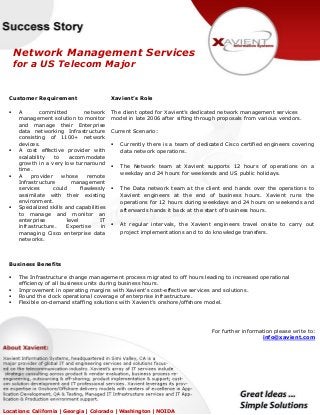 Network Management Services
for a US Telecom Major
Customer Requirement
 A committed network
management solution to monitor
and manage their Enterprise
data networking Infrastructure
consisting of 1100+ network
devices.
 A cost effective provider with
scalability to accommodate
growth in a very low turnaround
time.
 A provider whose remote
Infrastructure management
services could flawlessly
assimilate with their existing
environment.
 Specialized skills and capabilities
to manage and monitor an
enterprise level IT
infrastructure. Expertise in
managing Cisco enterprise data
networks.
Xavient’s Role
The client opted for Xavient’s dedicated network management services
model in late 2006 after sifting through proposals from various vendors.
Current Scenario:
 Currently there is a team of dedicated Cisco certified engineers covering
data network operations.
 The Network team at Xavient supports 12 hours of operations on a
weekday and 24 hours for weekends and US public holidays.
 The Data network team at the client end hands over the operations to
Xavient engineers at the end of business hours. Xavient runs the
operations for 12 hours during weekdays and 24 hours on weekends and
afterwards hands it back at the start of business hours.
 At regular intervals, the Xavient engineers travel onsite to carry out
project implementations and to do knowledge transfers.
Business Benefits
 The Infrastructure change management process migrated to off hours leading to increased operational
efficiency of all business units during business hours.
 Improvement in operating margins with Xavient's cost-effective services and solutions.
 Round the clock operational coverage of enterprise infrastructure.
 Flexible on-demand staffing solutions with Xavient’s onshore/offshore model.
For further information please write to:
info@xavient.com
Locations: California | Georgia | Colorado | Washington | NOIDA
 