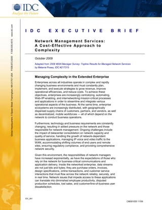 www.idc.com




                                                               I D C                E X E C U T I V E                                     B R I E F

                                                                         Network Management Services:
F.508.935.4015




                                                                         A Cost-Effective Approach to
                                                                         Complexity
P.508.872.8200




                                                                         October 2009
                                                                         Adapted from 2008 WAN Manager Survey: Topline Results for Managed Network Services
                                                                         by Melanie Posey, IDC #217315
Global Headquarters: 5 Speen Street Framingham, MA 01701 USA




                                                                         Managing Complexity in the Extended Enterprise
                                                                         Enterprises across all industries operate in complex and rapidly
                                                                         changing business environments and must constantly plan,
                                                                         implement, and execute strategies to grow revenue, improve
                                                                         operational efficiencies, and reduce costs. To achieve these
                                                                         objectives, enterprises are increasingly centralizing, automating,
                                                                         Web-/IP-enabling, and internetworking mission-critical processes
                                                                         and applications in order to streamline and integrate various
                                                                         operational aspects of the business. At the same time, enterprise
                                                                         ecosystems are increasingly distributed, with geographically
                                                                         dispersed supply chains of customers, partners, and vendors, as well
                                                                         as decentralized, mobile workforces — all of which depend on the
                                                                         network to conduct business operations.

                                                                         Furthermore, technology and business requirements are constantly
                                                                         changing, resulting in added pressure on the network and those
                                                                         responsible for network management. Ongoing challenges include
                                                                         the impact of datacenter consolidation on network capacity and
                                                                         quality of service, handling the growth of network-dependent
                                                                         business applications, managing IP voice and video traffic to the
                                                                         WAN, accommodating shifting volumes of end users and remote
                                                                         sites, ensuring regulatory compliance, and providing comprehensive
                                                                         network security.

                                                                         Given this environment, the responsibilities of network managers
                                                                         have increased exponentially, as have the expectations of those who
                                                                         rely on the network for business-critical communications and
                                                                         application delivery. Inside the networked enterprise, data streams
                                                                         are not just bits and bytes; they are purchase orders, invoices,
                                                                         design specifications, online transactions, and customer service
                                                                         interactions that must flow across the network reliably, securely, and
                                                                         in real time. Network issues that impede access to these applications
                                                                         can translate into diminished employee productivity, disputed
                                                                         production schedules, lost sales, and customer/line-of-business user
                                                                         dissatisfaction.



                                                               IDC_841
                                                                                                                                                       CM091055 11/09
 