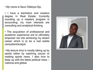 • My name is Seun Olatoye-Ojo.

• I have a bachelors and masters
degree in Real Estate; Currently
rounding up a masters program in
accounting; my main interests are
consulting and analytical thinking.         Place Photo Here,
                                           Otherwise Delete Box

• The acquisition of professional and
academic experience are to ultimately
empower me into achieving my dream
career which is to be a real estate
consultant/analyst.

• My leisure time is mostly taking up by
sports either by watching soccer or
reading sports news. I also love to
keep up with the latest political news –
national and global.
 