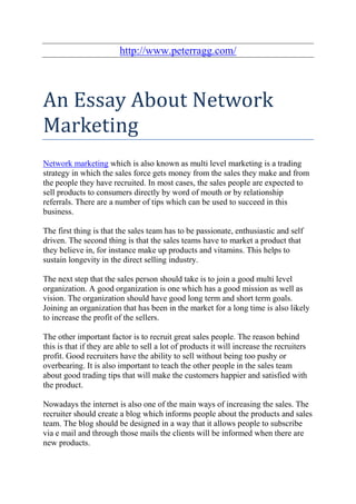 http://www.peterragg.com/



An Essay About Network
Marketing
Network marketing which is also known as multi level marketing is a trading
strategy in which the sales force gets money from the sales they make and from
the people they have recruited. In most cases, the sales people are expected to
sell products to consumers directly by word of mouth or by relationship
referrals. There are a number of tips which can be used to succeed in this
business.

The first thing is that the sales team has to be passionate, enthusiastic and self
driven. The second thing is that the sales teams have to market a product that
they believe in, for instance make up products and vitamins. This helps to
sustain longevity in the direct selling industry.

The next step that the sales person should take is to join a good multi level
organization. A good organization is one which has a good mission as well as
vision. The organization should have good long term and short term goals.
Joining an organization that has been in the market for a long time is also likely
to increase the profit of the sellers.

The other important factor is to recruit great sales people. The reason behind
this is that if they are able to sell a lot of products it will increase the recruiters
profit. Good recruiters have the ability to sell without being too pushy or
overbearing. It is also important to teach the other people in the sales team
about good trading tips that will make the customers happier and satisfied with
the product.

Nowadays the internet is also one of the main ways of increasing the sales. The
recruiter should create a blog which informs people about the products and sales
team. The blog should be designed in a way that it allows people to subscribe
via e mail and through those mails the clients will be informed when there are
new products.
 