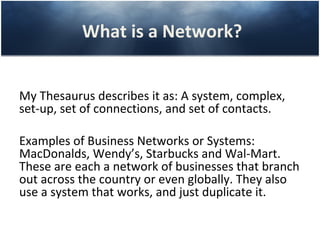 What is a Network?


My Thesaurus describes it as: A system, complex,
set-up, set of connections, and set of contacts.

Examples of Business Networks or Systems:
MacDonalds, Wendy’s, Starbucks and Wal-Mart.
These are each a network of businesses that branch
out across the country or even globally. They also
use a system that works, and just duplicate it.
 