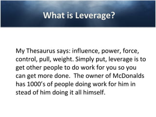 What is Leverage?


My Thesaurus says: influence, power, force,
control, pull, weight. Simply put, leverage is to
get other people to do work for you so you
can get more done. The owner of McDonalds
has 1000’s of people doing work for him in
stead of him doing it all himself.
 