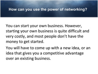 How can you use the power of networking?



You can start your own business. However,
starting your own business is quite difficult and
very costly, and most people don’t have the
money to get started.
You will have to come up with a new idea, or an
idea that gives you a competitive advantage
over an existing business.
 