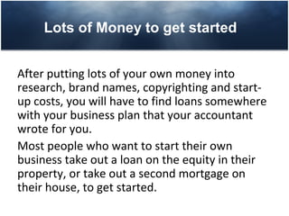 Lots of Money to get started


After putting lots of your own money into
research, brand names, copyrighting and start-
up costs, you will have to find loans somewhere
with your business plan that your accountant
wrote for you.
Most people who want to start their own
business take out a loan on the equity in their
property, or take out a second mortgage on
their house, to get started.
 