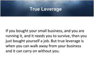 True Leverage



If you bought your small business, and you are
running it, and it needs you to survive, then you
just bought yourself a job. But true leverage is
when you can walk away from your business
and it can carry on without you.
 