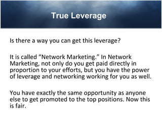True Leverage

Is there a way you can get this leverage?

It is called “Network Marketing.” In Network
Marketing, not only do you get paid directly in
proportion to your efforts, but you have the power
of leverage and networking working for you as well.

You have exactly the same opportunity as anyone
else to get promoted to the top positions. Now this
is fair.
 
