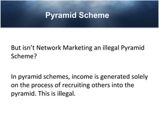 Pyramid Scheme



But isn’t Network Marketing an illegal Pyramid
Scheme?

In pyramid schemes, income is generated solely
on the process of recruiting others into the
pyramid. This is illegal.
 