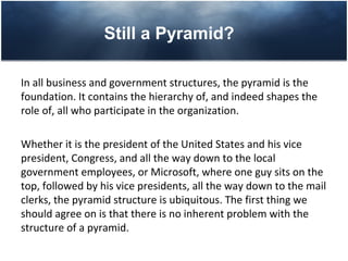 Still a Pyramid?

In all business and government structures, the pyramid is the
foundation. It contains the hierarchy of, and indeed shapes the
role of, all who participate in the organization.

Whether it is the president of the United States and his vice
president, Congress, and all the way down to the local
government employees, or Microsoft, where one guy sits on the
top, followed by his vice presidents, all the way down to the mail
clerks, the pyramid structure is ubiquitous. The first thing we
should agree on is that there is no inherent problem with the
structure of a pyramid.
 