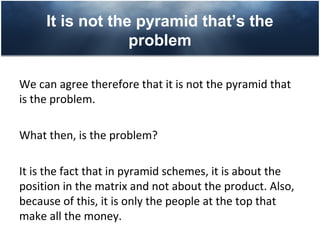 It is not the pyramid that’s the
                  problem

We can agree therefore that it is not the pyramid that
is the problem.

What then, is the problem?

It is the fact that in pyramid schemes, it is about the
position in the matrix and not about the product. Also,
because of this, it is only the people at the top that
make all the money.
 
