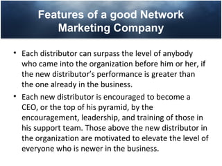 Features of a good Network
          Marketing Company

• Each distributor can surpass the level of anybody
  who came into the organization before him or her, if
  the new distributor’s performance is greater than
  the one already in the business.
• Each new distributor is encouraged to become a
  CEO, or the top of his pyramid, by the
  encouragement, leadership, and training of those in
  his support team. Those above the new distributor in
  the organization are motivated to elevate the level of
  everyone who is newer in the business.
 