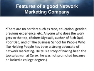 Features of a good Network
          Marketing Company


•There are no barriers such as race, education, gender,
previous experience, etc. Anyone who does the work
gets to the top. (Robert Kiyosaki, author of Rich Dad,
Poor Dad, and of The Business School for People Who
like Helping People has been a strong advocate of
network marketing. He tells a story of having been the
top salesman at Xerox; he was not promoted because
he lacked a college degree.)
 