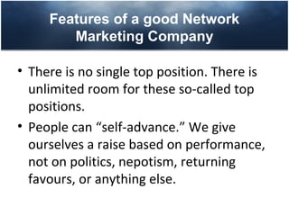 Features of a good Network
        Marketing Company

• There is no single top position. There is
  unlimited room for these so-called top
  positions.
• People can “self-advance.” We give
  ourselves a raise based on performance,
  not on politics, nepotism, returning
  favours, or anything else.
 