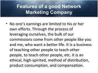 Features of a good Network
         Marketing Company

• No one’s earnings are limited to his or her
  own efforts. Through the process of
  leveraging ourselves, the bulk of our
  commissions come from other people like you
  and me, who want a better life. It is a business
  of teaching other people to teach other
  people, to teach other people, etc. It is an
  ethical, high-spirited, method of distribution,
  product consumption, and compensation.
 