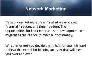Network Marketing

Network marketing represents what we all crave:
financial freedom, and time freedom. The
opportunities for leadership and self-development are
as great as the chance to make a lot of money.

Whether or not you decide that this is for you, it is hard
to beat this model for building an asset that will pay
you over and over.
 