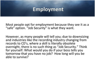 Employment

Most people opt for employment because they see it as a
“safe” option. “Job Security” is what they want.

However, as many people will tell you; due to downsizing
and industries like the recording industry changing from
records to CD’s, where a skill is literally obsolete
overnight, there is no such thing as “Job Security.” Think
for yourself: What would you do if your boss tells you
tomorrow that you have no job? How long will you be
able to survive?
 