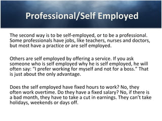 Professional/Self Employed
The second way is to be self-employed, or to be a professional.
Some professionals have jobs, like teachers, nurses and doctors,
but most have a practice or are self employed.

Others are self employed by offering a service. If you ask
someone who is self employed why he is self employed, he will
often say: “I prefer working for myself and not for a boss.” That
is just about the only advantage.

Does the self employed have fixed hours to work? No, they
often work overtime. Do they have a fixed salary? No, if there is
a bad month, they have to take a cut in earnings. They can’t take
holidays, weekends or days off.
 