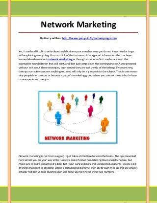 Network Marketing
_____________________________________________________________________________________

                   By Harry willim - http://www.panys.info/partnerprogramm



Yes, it can be difficult to write about web business processes because you do not know how far to go
with explaining everything. You can think of that in terms of background information that has been
learned elsewhere about network marketing or through experience.So it can be assumed that
incomplete knowledge on that will exist, and that just complicates the learning process.As we proceed
with our talk about these strategies, bear in mind they are just the tip of the iceberg. If you are new,
then you can safely assume anything you read will only be a glimpse into the subject. That is one reason
why people hire mentors or become a part of a marketing group where you can ask those who do have
more experience than you.




Network marketing is not brain surgery; it just takes a little time to learn the basics. The tips presented
here will set you on your way in the lucrative area of network marketing.Have a solid schedule, but
make sure to leave enough extra time that it can survive delays and unexpected accidents. Create a list
of things that need to get done within a certain period of time, then go through that list and see what is
actually feasible. A good business plan will allow you to sync up these two numbers.
 