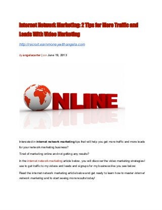 Internet Network Marketing: 2 Tips for More Traffic and
Leads With Video Marketing
http://recruit.earnmoneywithangela.com
by angelacarter | on June 19, 2013
Interested in internet network marketing tips that will help you get more traffic and more leads
for your network marketing business?
Tired of marketing online and not getting any results?
In the internet network marketing article below, you will discover the video marketing strategies I
use to get traffic to my videos and leads and signups for my business like you see below:
Read the internet network marketing article below and get ready to learn how to master internet
network marketing and to start seeing more results today!
 