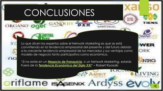 CONCLUSIONES
Lo que dicen los expertos sobre el Network Marketing es que se está
convirtiendo en la tendencia empresarial del presente y del futuro debido
a la creciente tendencia empresarial de los mercados y sus ventajas como
modelo de negocio tanto participativo como económico.
“Si no estás en un Negocio de Franquicia, o un Network Marketing, estarás
Fuera de la Tendencia Económica del Siglo XXI” – Robert Kiyosaki
 