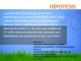 La publicidad utilizada por el Network
Marketing en la empresa ORGANO GOLD como
videos comerciales, gráficos, publicidad de
boca en boca, impacta actualmente mas a
jóvenes de entre 17 y 22 años que adultos de
27 a 40 a tomar la decisión del consumo y/o
distribución de productos en San Luis Potosi.
VARIABLES:
•VARIABLE INDEPENDIENTE: VIDEOS,
COMERCIALES GRAFICOS Y PUBLICIDAD DE BOCA
EN BOCA.
•VARIABLE DEPENDIENTE: EL CONSUMO Y/O
AFILIACIÓN A LA EMPRESA.
VARIABLE INCURRENTE: EDAD DE 17 A 22 Y DE 27
A 40 AÑOS.
 