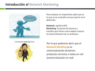 Por lo que podemos decir que el
Network Markting es la
comercialización de bienes
productos servicios o todas en red
(comercialización en red)
Para empezar es importante saber que es
lo que se va a estudiar así que aquí te va la
definición.
Network: significa RED
Marketing: Conjunto de técnicas y
estudios que tienen como objeto mejorar
la comercialización de un producto.
Introducción al Network Marketing
Definamos que es el
Network marketing
 