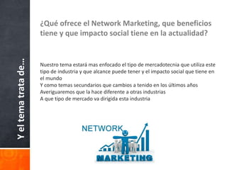 Yeltematratade… ¿Qué ofrece el Network Marketing, que beneficios
tiene y que impacto social tiene en la actualidad?
Nuestro tema estará mas enfocado el tipo de mercadotecnia que utiliza este
tipo de industria y que alcance puede tener y el impacto social que tiene en
el mundo
Y como temas secundarios que cambios a tenido en los últimos años
Averiguaremos que la hace diferente a otras industrias
A que tipo de mercado va dirigida esta industria
 
