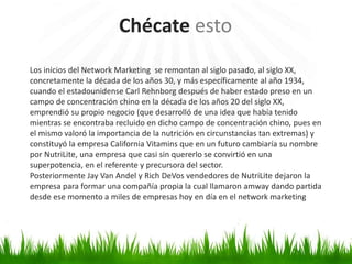 Chécate esto
Los inicios del Network Marketing se remontan al siglo pasado, al siglo XX,
concretamente la década de los años 30, y más específicamente al año 1934,
cuando el estadounidense Carl Rehnborg después de haber estado preso en un
campo de concentración chino en la década de los años 20 del siglo XX,
emprendió su propio negocio (que desarrolló de una idea que había tenido
mientras se encontraba recluido en dicho campo de concentración chino, pues en
el mismo valoró la importancia de la nutrición en circunstancias tan extremas) y
constituyó la empresa California Vitamins que en un futuro cambiaría su nombre
por NutriLite, una empresa que casi sin quererlo se convirtió en una
superpotencia, en el referente y precursora del sector.
Posteriormente Jay Van Andel y Rich DeVos vendedores de NutriLite dejaron la
empresa para formar una compañía propia la cual llamaron amway dando partida
desde ese momento a miles de empresas hoy en día en el network marketing
 