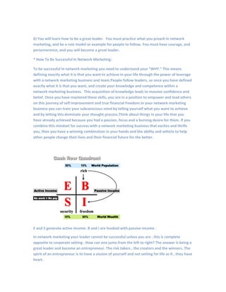 6) You will learn how to be a great leader. You must practice what you preach in network
marketing, and be a role model or example for people to follow. You must have courage, and
perserverence, and you will become a great leader.
* How To Be Successful In Network Marketing:
To be successful in network marketing you need to understand your “WHY.” This means
defining exactly what it is that you want to achieve in your life through the power of leverage
with a network marketing business and team.People follow leaders, so once you have defined
exactly what it is that you want, and create your knowledge and competence within a
network marketing business. This acquisition of knowledge leads to massive confidence and
belief. Once you have mastered these skills, you are in a position to empower and lead others
on this journey of self improvement and true financial freedom.In your network marketing
business you can train your subconscious mind by telling yourself what you want to achieve
and by letting this dominate your thought process.Think about things in your life that you
have already achieved because you had a passion, focus and a burning desire for them. If you
combine this mindset for success with a network marketing business that excites and thrills
you, then you have a winning combination in your hands and the ability and vehicle to help
other people change their lives and their financial future for the better.
E and S generate active income. B and I are hooked with passive income .
In network marketing your leader cannot be successful unless you are , this is complete
opposite to corporate setting . How can one jumo from the left to right? The answer is being a
great leader and become an entrepreneur. The risk takers , the creators and the winners. The
spirit of an entrepreneur is to have a vission of yourself and not setting for life as it , they have
heart.
 