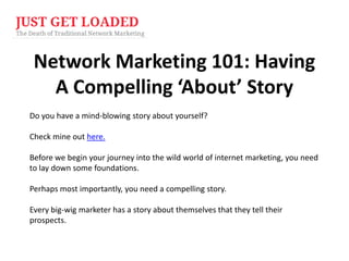 Network Marketing 101: Having
A Compelling ‘About’ Story
Do you have a mind-blowing story about yourself?
Check mine out here.
Before we begin your journey into the wild world of internet marketing, you need
to lay down some foundations.
Perhaps most importantly, you need a compelling story.
Every big-wig marketer has a story about themselves that they tell their
prospects.

 