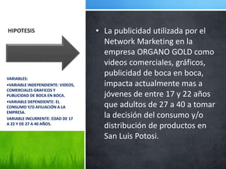 HIPOTESIS • La publicidad utilizada por el
Network Marketing en la
empresa ORGANO GOLD como
videos comerciales, gráficos,
publicidad de boca en boca,
impacta actualmente mas a
jóvenes de entre 17 y 22 años
que adultos de 27 a 40 a tomar
la decisión del consumo y/o
distribución de productos en
San Luis Potosi.
VARIABLES:
•VARIABLE INDEPENDIENTE: VIDEOS,
COMERCIALES GRAFICOS Y
PUBLICIDAD DE BOCA EN BOCA.
•VARIABLE DEPENDIENTE: EL
CONSUMO Y/O AFILIACIÓN A LA
EMPRESA.
VARIABLE INCURRENTE: EDAD DE 17
A 22 Y DE 27 A 40 AÑOS.
 