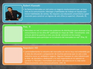 Robert Kiyosaki
• Se llama al mercadeo en red como un negocio revolucionario que se basa
más en la comunicación, liderazgo y habilidades de trabajo en equipo que
tienen habilidades de ventas. No requiere una educación universitaria o gran
inversión para construir un ingreso de seis cifras (o superior). (Kiyosaki, R).
Poe, R
• Mercadeo en red: el sistema mas poderoso de distribución para alcanzar a los
consumidores en los años 90” publicada en mayo de 1990. Literalmente este
articulo abrió las puertas y creo una ola de emoción en los nuevos
distribuidores para participar en la industria del mercadeo en red” (Poe, R)
Napoleón Hill
• Lamentablemente la industria del mercadeo en red es muy mal entendida por
la falta de educación y preparación de muchas personas que no ven a esta
industria como un verdadero negocio. Algunos fracasan en esta industria por
la falta de disciplina y dedicación y lo mas importante en mi opinion es
cambiar tu filosofía y mentalidad para tener abundancia en tu vida tanto
financieramente como emocionalmente. (Hill, N)
 