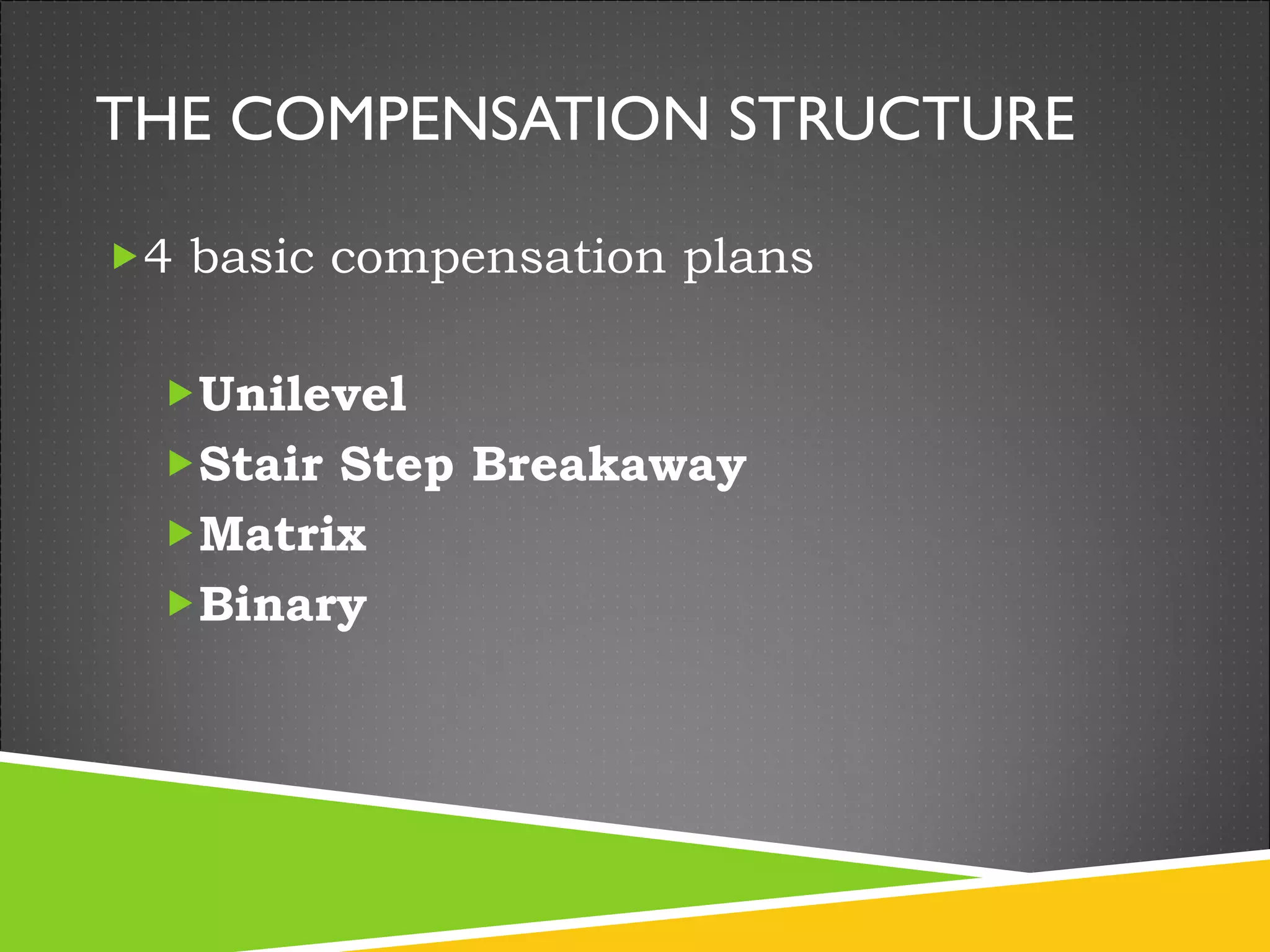 THE COMPENSATION STRUCTURE 4 basic compensation plans Unilevel  Stair Step Breakaway Matrix Binary 