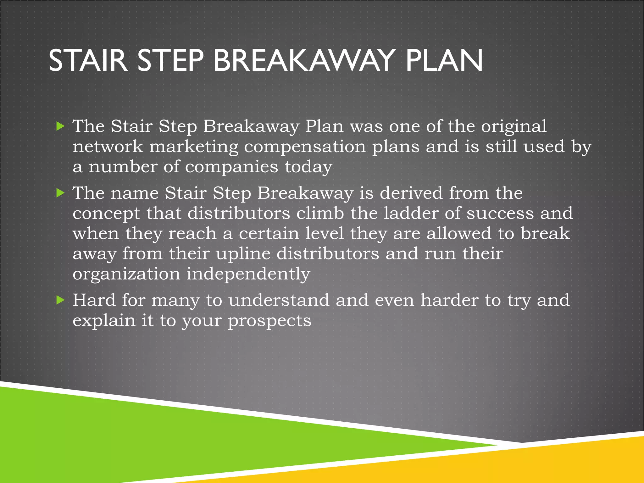 STAIR STEP BREAKAWAY PLAN The Stair Step Breakaway Plan was one of the original network marketing compensation plans and is still used by a number of companies today The name Stair Step Breakaway is derived from the concept that distributors climb the ladder of success and when they reach a certain level they are allowed to break away from their upline distributors and run their organization independently Hard for many to understand and even harder to try and explain it to your prospects 