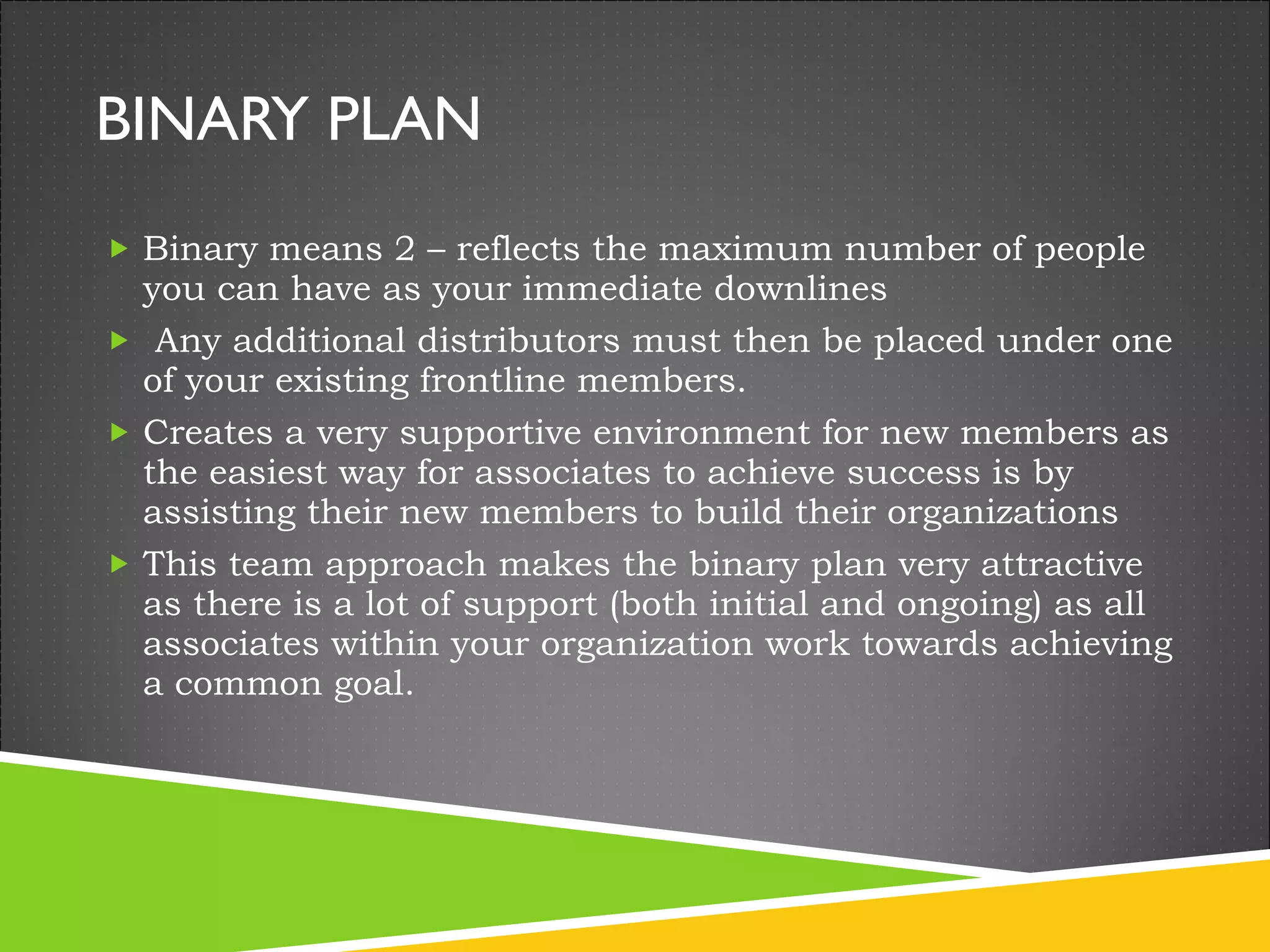 BINARY PLAN Binary means 2 – reflects the maximum number of people you can have as your immediate downlines   Any additional distributors must then be placed under one of your existing frontline members.  Creates a very supportive environment for new members as the easiest way for associates to achieve success is by assisting their new members to build their organizations This team approach makes the binary plan very attractive as there is a lot of support (both initial and ongoing) as all associates within your organization work towards achieving a common goal. 