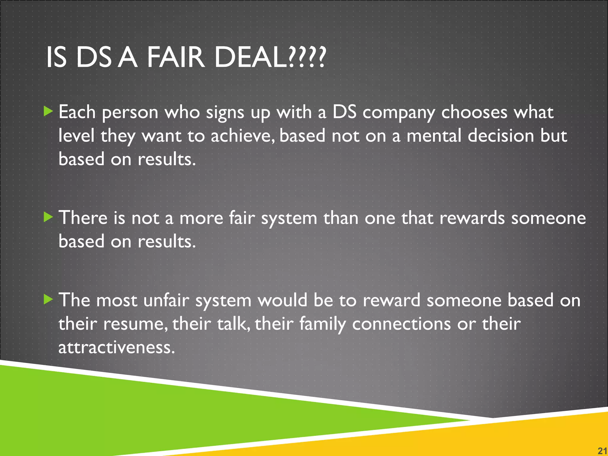 IS DS A FAIR DEAL???? Each person who signs up with a DS company chooses what level they want to achieve, based not on a mental decision but based on results.  There is not a more fair system than one that rewards someone based on results.  The most unfair system would be to reward someone based on their resume, their talk, their family connections or their attractiveness. 