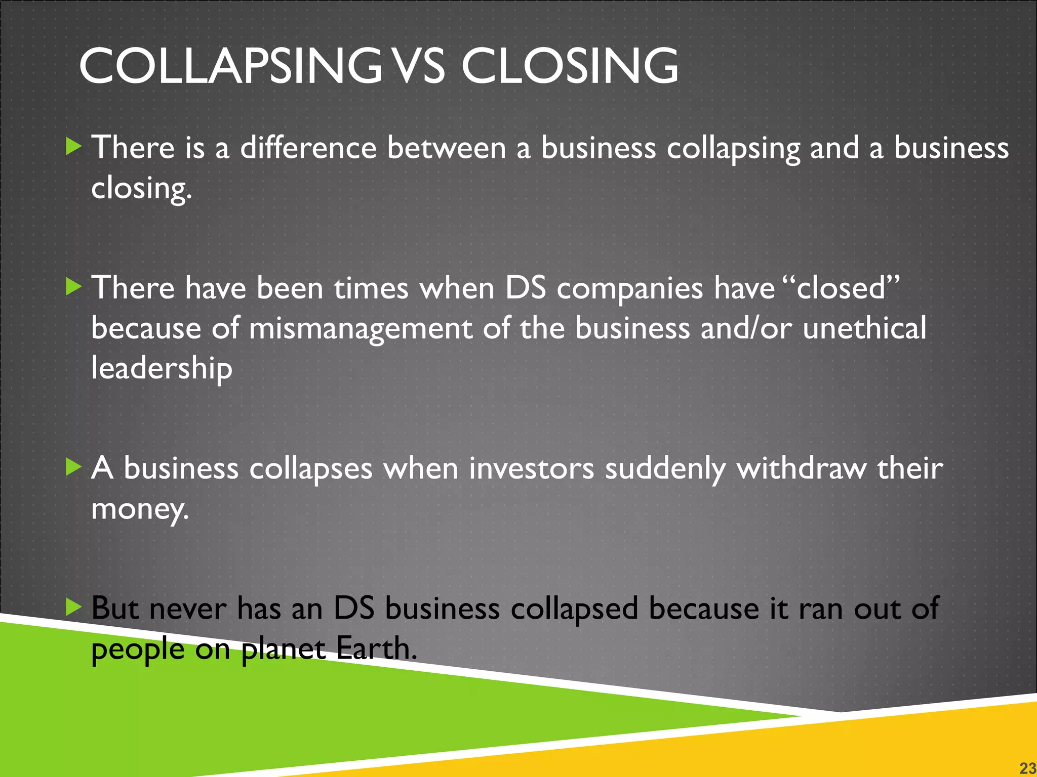 COLLAPSING VS CLOSING There is a difference between a business collapsing and a business closing.  There have been times when DS companies have “closed” because of mismanagement of the business and/or unethical leadership A business collapses when investors suddenly withdraw their money. But never has an DS business collapsed because it ran out of people on planet Earth. 