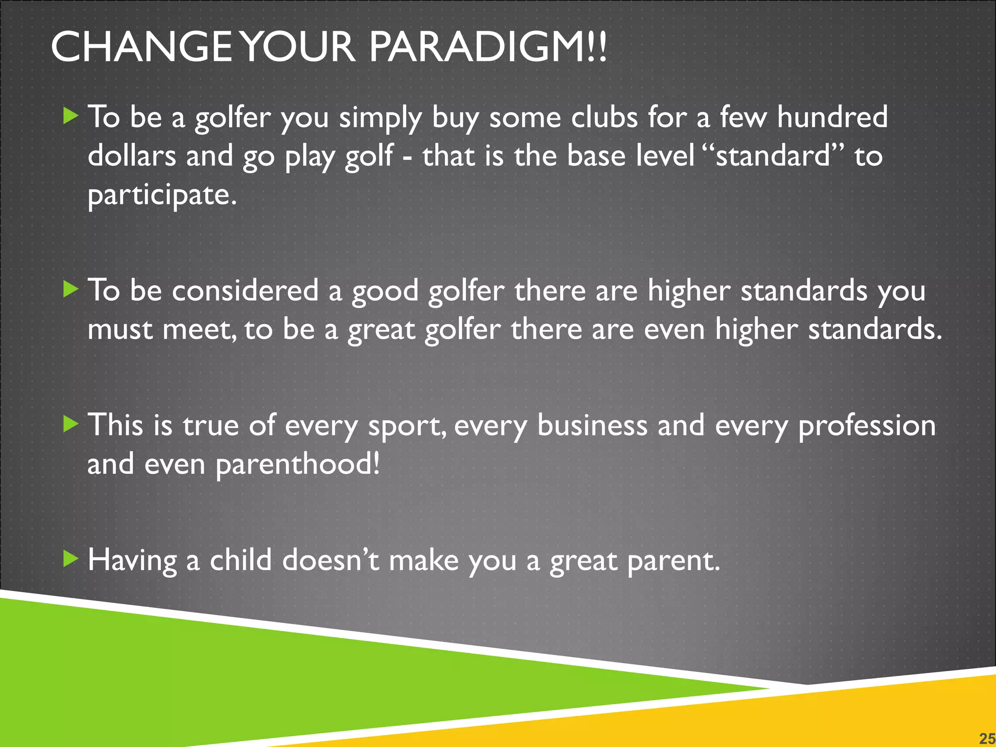 CHANGE YOUR PARADIGM!! To be a golfer you simply buy some clubs for a few hundred dollars and go play golf - that is the base level “standard” to participate. To be considered a good golfer there are higher standards you must meet, to be a great golfer there are even higher standards. This is true of every sport, every business and every profession and even parenthood! Having a child doesn’t make you a great parent. 