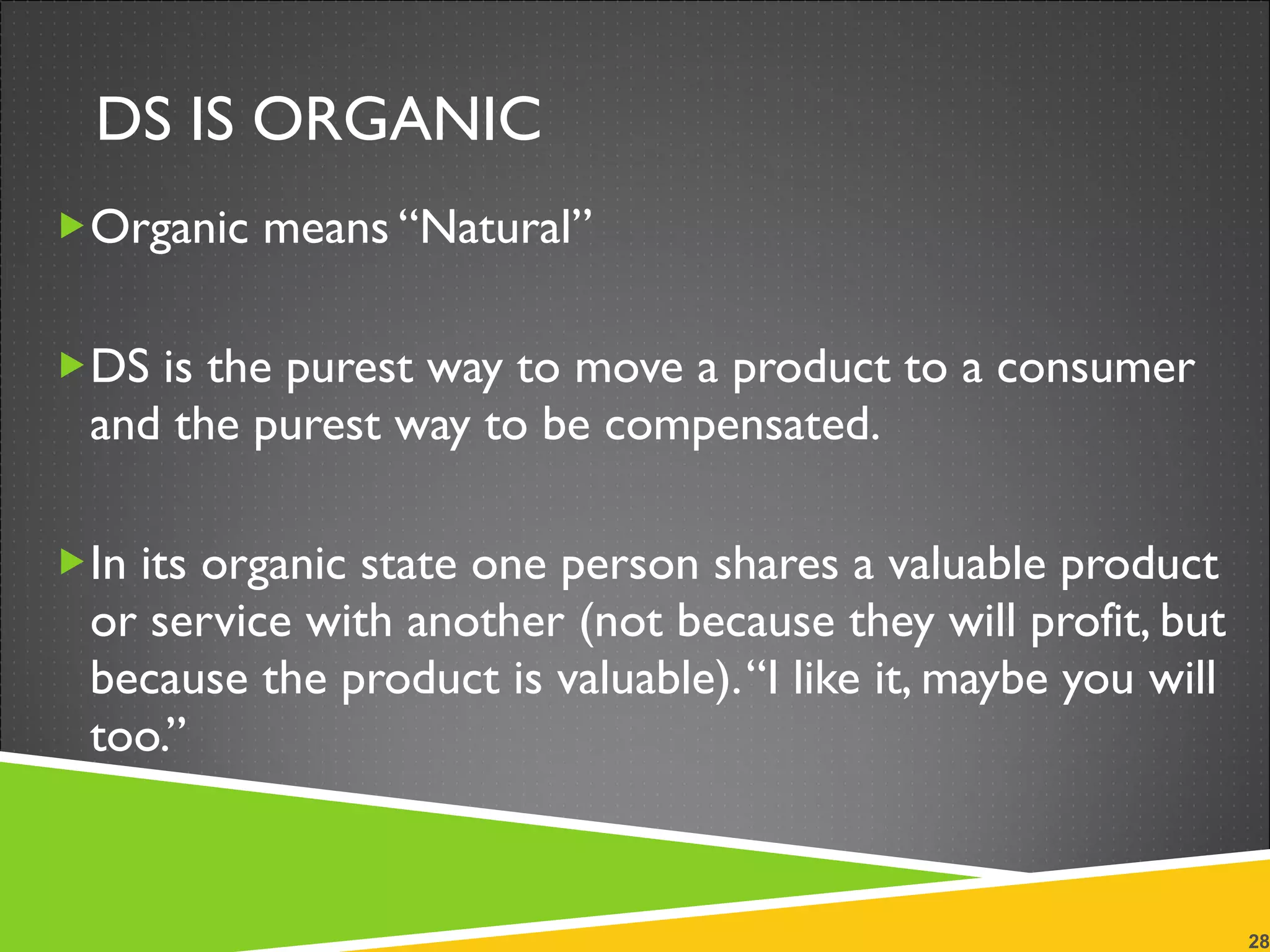 DS IS ORGANIC Organic means “Natural” DS is the purest way to move a product to a consumer and the purest way to be compensated.  In its organic state one person shares a valuable product or service with another (not because they will profit, but because the product is valuable). “I like it, maybe you will too.” 