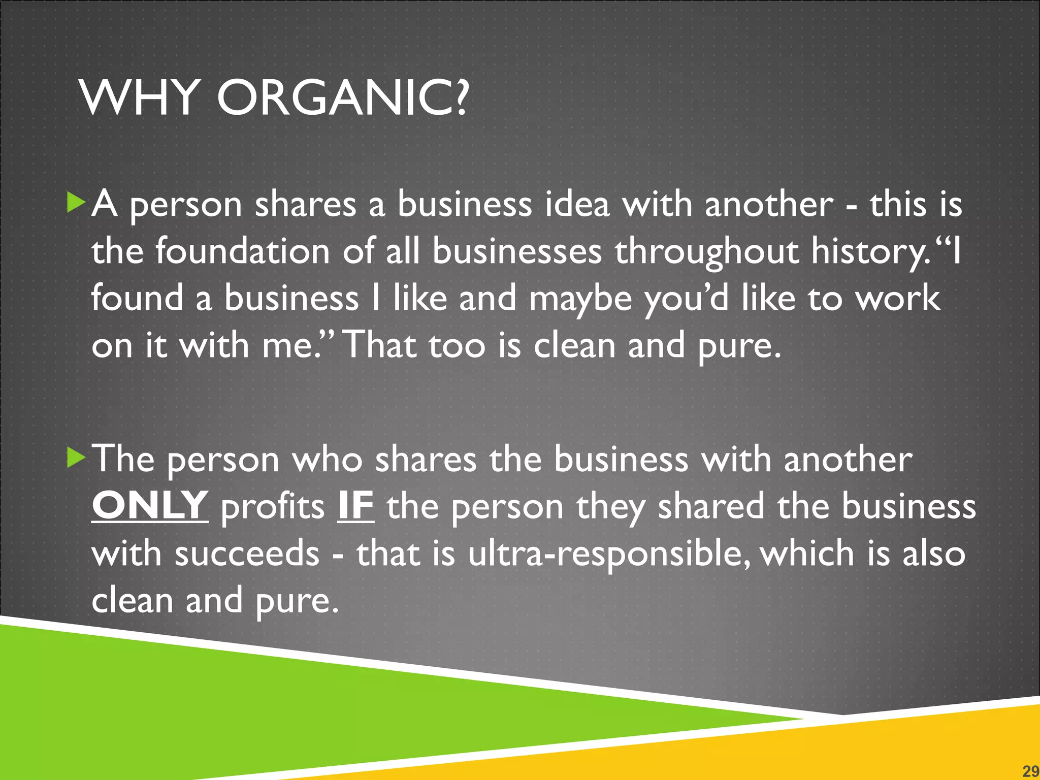 WHY ORGANIC? A person shares a business idea with another - this is the foundation of all businesses throughout history. “I found a business I like and maybe you’d like to work on it with me.” That too is clean and pure. The person who shares the business with another  ONLY  profits  IF  the person they shared the business with succeeds - that is ultra-responsible, which is also clean and pure. 
